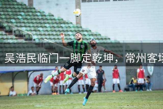 吴浩民临门一脚定乾坤，常州客场1球领先宿迁