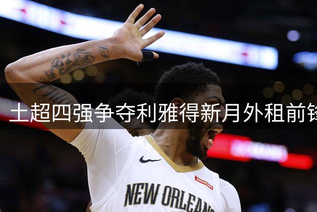 土超四强争夺利雅得新月外租前锋 伊斯坦布尔将成谈判主战场