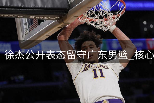 徐杰公开表态留守广东男篮 核心后卫成球队重建定海神针