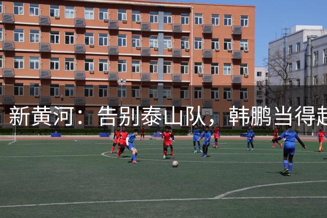 新黄河：告别泰山队，韩鹏当得起“兢兢业业坦坦荡荡”