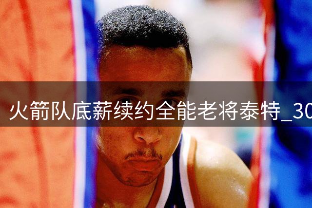 火箭队底薪续约全能老将泰特 30岁悍将能打五个位置成更衣室宝藏