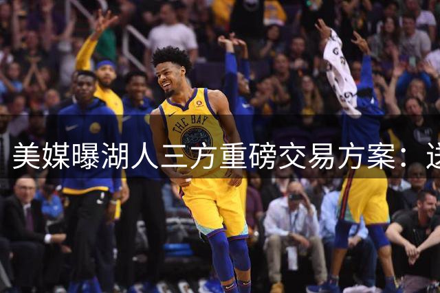 美媒曝湖人三方重磅交易方案：送出范德彪、拉拉维亚，引进冠军锋线