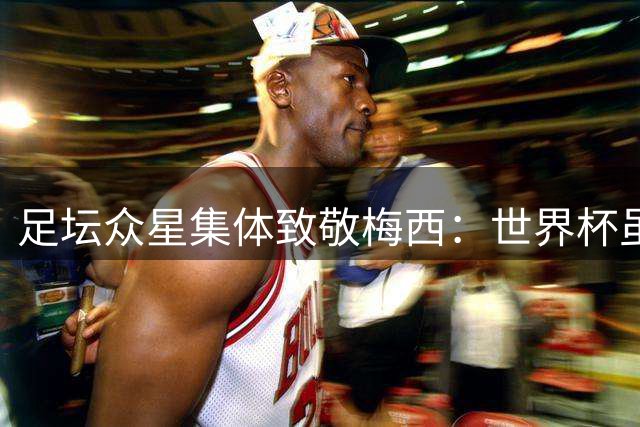 足坛众星集体致敬梅西：世界杯虽留憾 传奇永不落幕