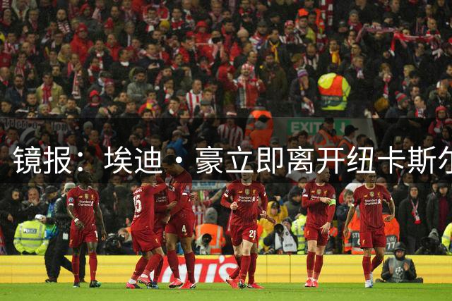 镜报：埃迪·豪立即离开纽卡斯尔，接替者疑为阿尔阿赫利主帅