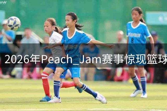 2026年Peach Jam赛事惊现篮球天赋新星